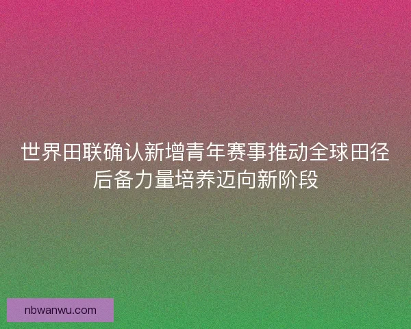 世界田联确认新增青年赛事推动全球田径后备力量培养迈向新阶段