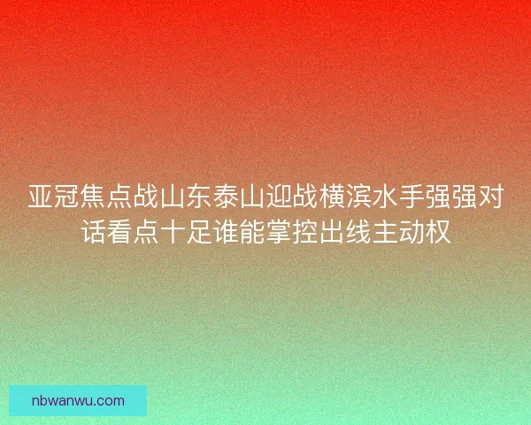 亚冠焦点战山东泰山迎战横滨水手强强对话看点十足谁能掌控出线主动权