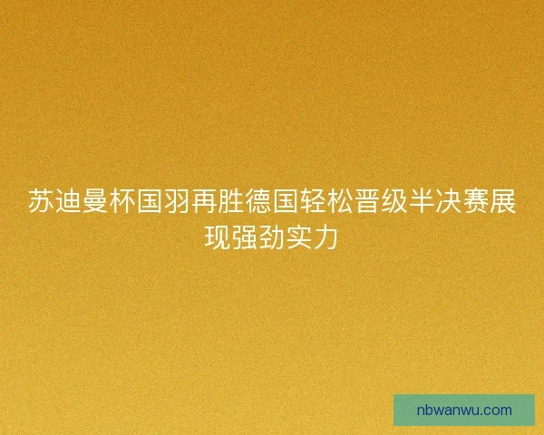 苏迪曼杯国羽再胜德国轻松晋级半决赛展现强劲实力
