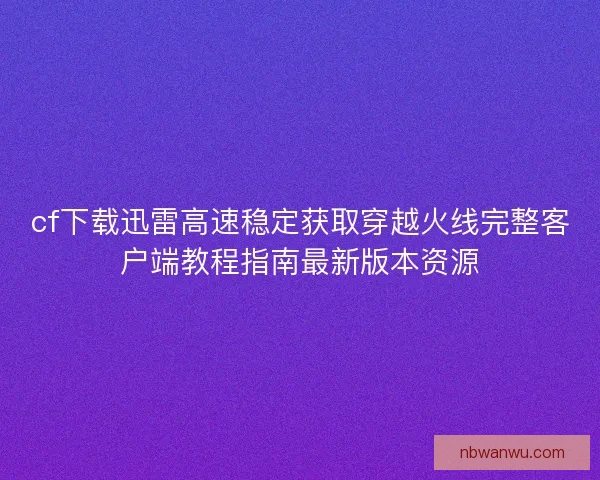 cf下载迅雷高速稳定获取穿越火线完整客户端教程指南最新版本资源