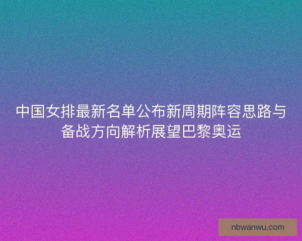 中国女排最新名单公布新周期阵容思路与备战方向解析展望巴黎奥运